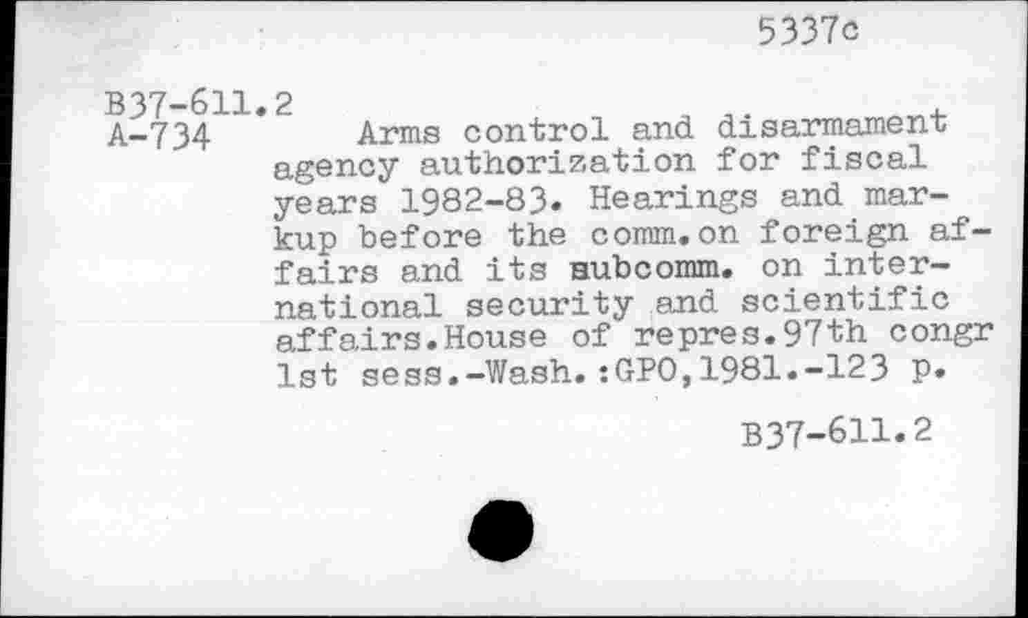 ﻿5337c
B37-611.2	„	,
A-734	Arms control and disarmament
agency authorization for fiscal years 1982-83. Hearings and markup before the comm.on foreign affairs and its Hubcomm, on international security and scientific affairs.House of repres.97th congr 1st sess.-Wash.:GPO,1981.-123 p.
B37-6H.2